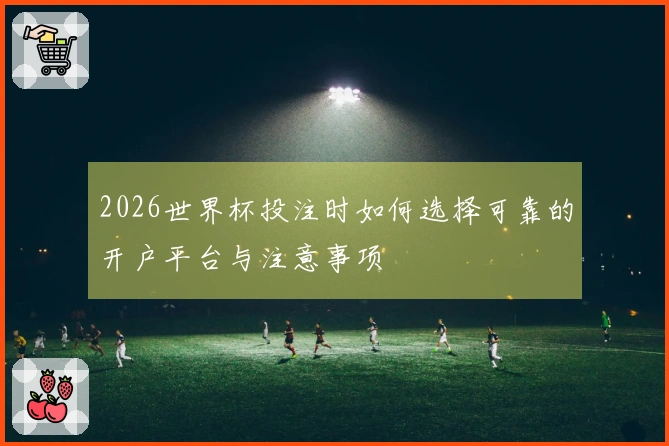 2026世界杯投注时如何选择可靠的开户平台与注意事项