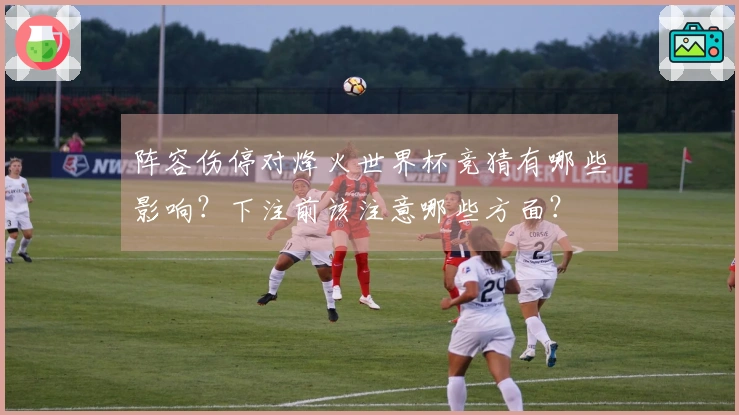阵容伤停对烽火世界杯竞猜有哪些影响？下注前该注意哪些方面？