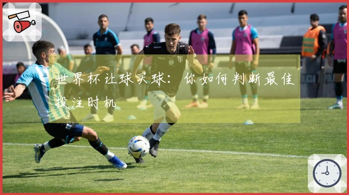 世界杯让球买球：你如何判断最佳投注时机