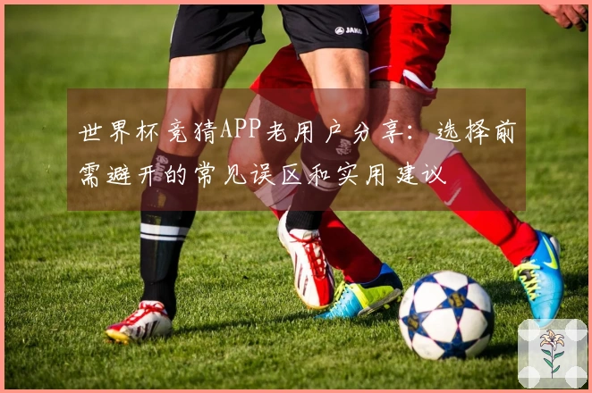 世界杯竞猜APP老用户分享：选择前需避开的常见误区和实用建议