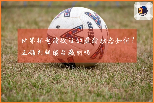 世界杯竞猜投注的最新动态如何？正确判断能否赢利吗