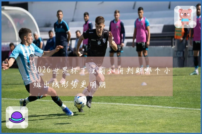 2026世界杯下注前如何判断哪个小组出线形势更明朗